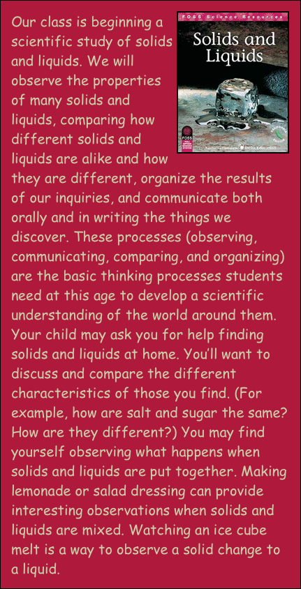 ￼Our class is beginning a scientific study of solids and liquids. We will observe the properties of many solids and liquids, comparing how different solids and liquids are alike and how they are different, organize the results of our inquiries, and communicate both orally and in writing the things we discover. These processes (observing, communicating, comparing, and organizing) are the basic thinking processes students need at this age to develop a scientific understanding of the world around them. Your child may ask you for help finding solids and liquids at home. You’ll want to discuss and compare the different characteristics of those you find. (For example, how are salt and sugar the same? How are they different?) You may find yourself observing what happens when solids and liquids are put together. Making lemonade or salad dressing can provide interesting observations when solids and liquids are mixed. Watching an ice cube melt is a way to observe a solid change to a liquid. 