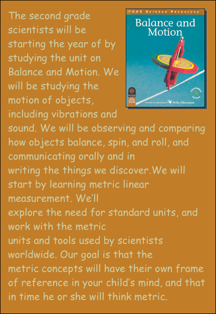 ￼The second grade scientists will be starting the year of by studying the unit on Balance and Motion. We will be studying the motion of objects, including vibrations and sound. We will be observing and comparing how objects balance, spin, and roll, and communicating orally and in writing the things we discover.We will start by learning metric linear measurement. We’ll explore the need for standard units, and work with the metric units and tools used by scientists worldwide. Our goal is that the metric concepts will have their own frame of reference in your child’s mind, and that in time he or she will think metric. 